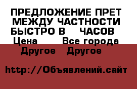 ПРЕДЛОЖЕНИЕ ПРЕТ МЕЖДУ ЧАСТНОСТИ БЫСТРО В 72 ЧАСОВ › Цена ­ 0 - Все города Другое » Другое   